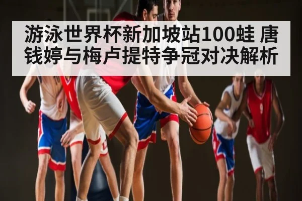 游泳世界杯新加坡站100蛙 唐钱婷与梅卢提特争冠对决解析