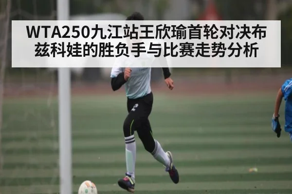 WTA250九江站王欣瑜首轮对决布兹科娃的胜负手与比赛走势分析